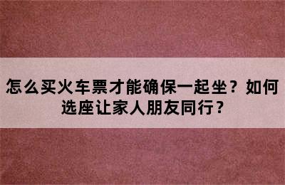 怎么买火车票才能确保一起坐？如何选座让家人朋友同行？