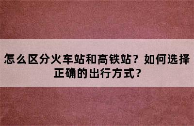 怎么区分火车站和高铁站？如何选择正确的出行方式？