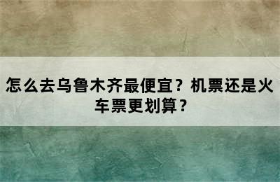 怎么去乌鲁木齐最便宜？机票还是火车票更划算？