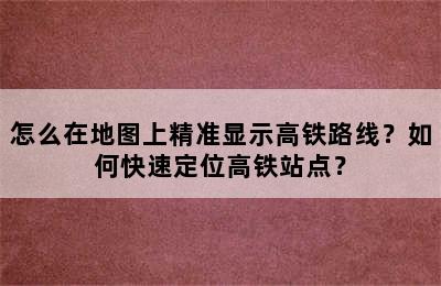 怎么在地图上精准显示高铁路线？如何快速定位高铁站点？