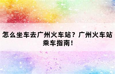 怎么坐车去广州火车站？广州火车站乘车指南！