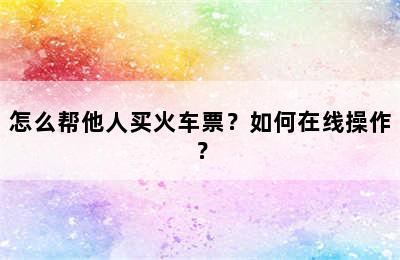 怎么帮他人买火车票？如何在线操作？