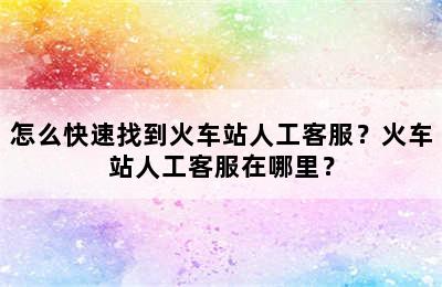 怎么快速找到火车站人工客服？火车站人工客服在哪里？