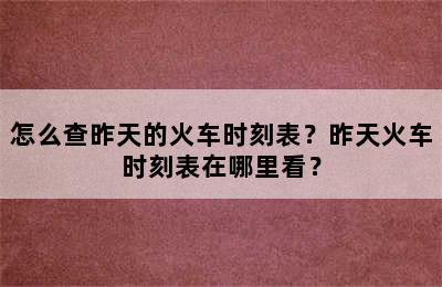 怎么查昨天的火车时刻表？昨天火车时刻表在哪里看？