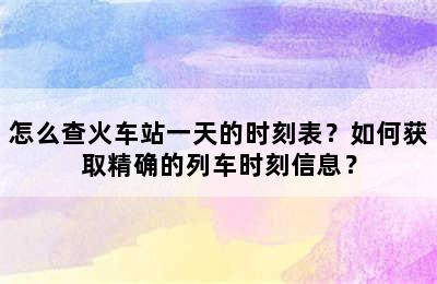 怎么查火车站一天的时刻表？如何获取精确的列车时刻信息？