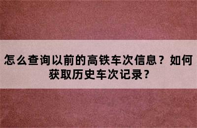 怎么查询以前的高铁车次信息？如何获取历史车次记录？