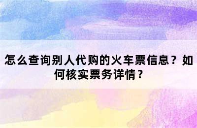 怎么查询别人代购的火车票信息？如何核实票务详情？