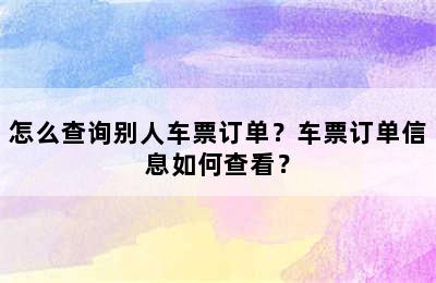 怎么查询别人车票订单？车票订单信息如何查看？