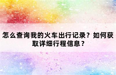 怎么查询我的火车出行记录？如何获取详细行程信息？
