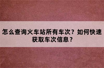 怎么查询火车站所有车次？如何快速获取车次信息？