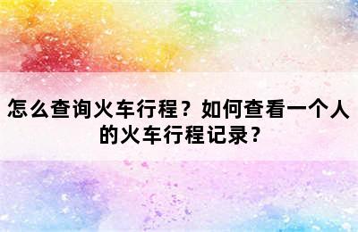 怎么查询火车行程？如何查看一个人的火车行程记录？