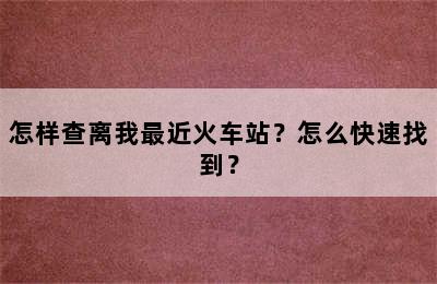 怎样查离我最近火车站？怎么快速找到？