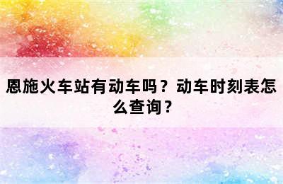 恩施火车站有动车吗？动车时刻表怎么查询？