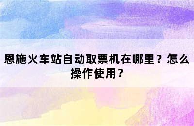 恩施火车站自动取票机在哪里？怎么操作使用？