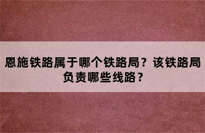 恩施铁路属于哪个铁路局？该铁路局负责哪些线路？