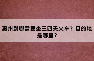 惠州到哪需要坐三四天火车？目的地是哪里？