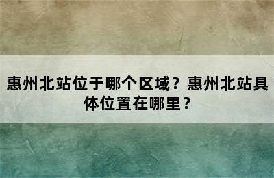 惠州北站位于哪个区域？惠州北站具体位置在哪里？
