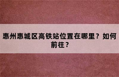 惠州惠城区高铁站位置在哪里？如何前往？