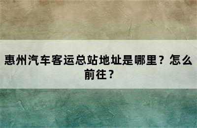 惠州汽车客运总站地址是哪里？怎么前往？