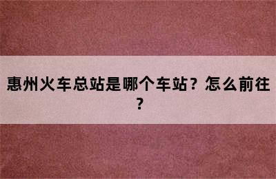 惠州火车总站是哪个车站？怎么前往？