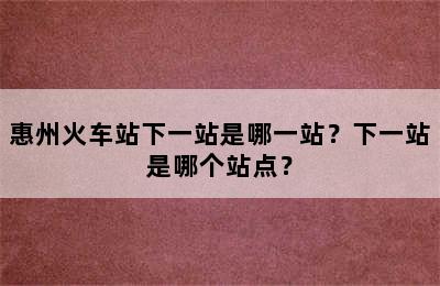 惠州火车站下一站是哪一站？下一站是哪个站点？