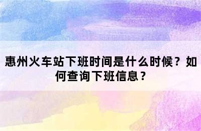 惠州火车站下班时间是什么时候？如何查询下班信息？