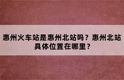 惠州火车站是惠州北站吗？惠州北站具体位置在哪里？