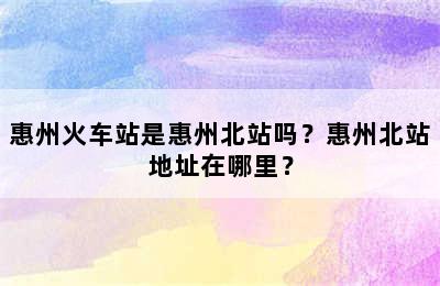 惠州火车站是惠州北站吗？惠州北站地址在哪里？