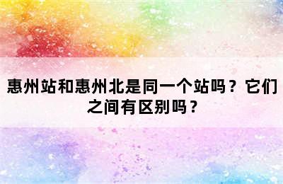 惠州站和惠州北是同一个站吗？它们之间有区别吗？