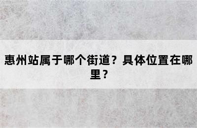惠州站属于哪个街道？具体位置在哪里？