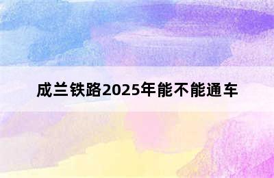 成兰铁路2025年能不能通车