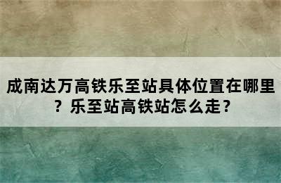 成南达万高铁乐至站具体位置在哪里？乐至站高铁站怎么走？