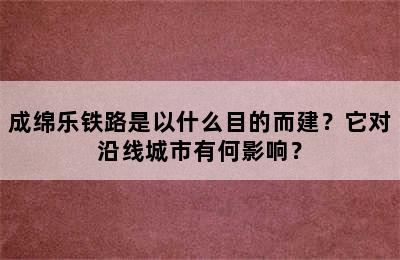 成绵乐铁路是以什么目的而建？它对沿线城市有何影响？