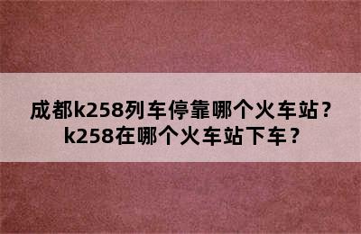 成都k258列车停靠哪个火车站？k258在哪个火车站下车？