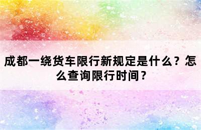 成都一绕货车限行新规定是什么？怎么查询限行时间？