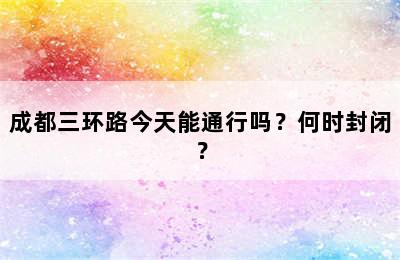 成都三环路今天能通行吗？何时封闭？