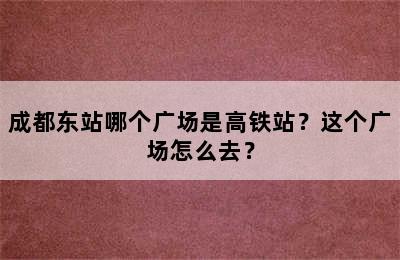 成都东站哪个广场是高铁站？这个广场怎么去？
