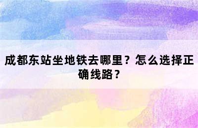 成都东站坐地铁去哪里？怎么选择正确线路？