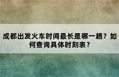 成都出发火车时间最长是哪一趟？如何查询具体时刻表？