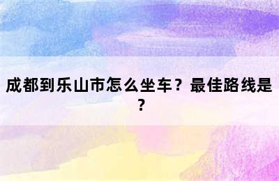 成都到乐山市怎么坐车？最佳路线是？