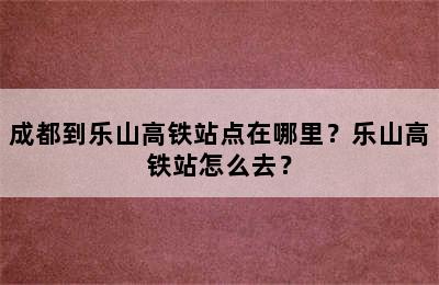 成都到乐山高铁站点在哪里？乐山高铁站怎么去？