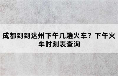 成都到到达州下午几趟火车？下午火车时刻表查询