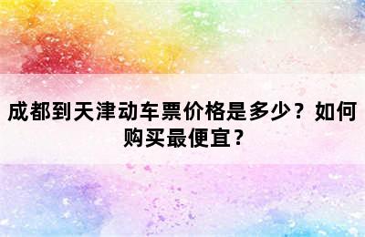 成都到天津动车票价格是多少？如何购买最便宜？