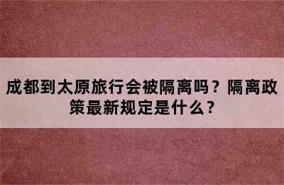 成都到太原旅行会被隔离吗？隔离政策最新规定是什么？