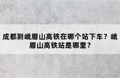 成都到峨眉山高铁在哪个站下车？峨眉山高铁站是哪里？