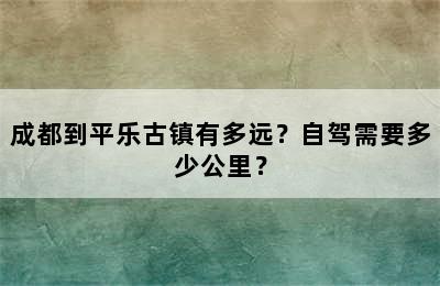 成都到平乐古镇有多远？自驾需要多少公里？