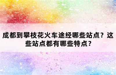 成都到攀枝花火车途经哪些站点？这些站点都有哪些特点？