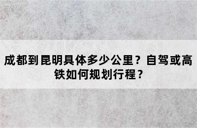 成都到昆明具体多少公里？自驾或高铁如何规划行程？