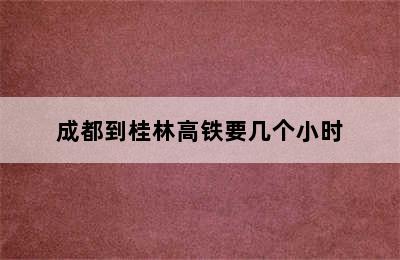 成都到桂林高铁要几个小时