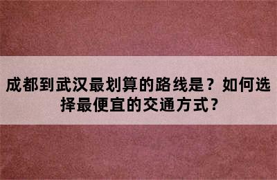 成都到武汉最划算的路线是？如何选择最便宜的交通方式？
